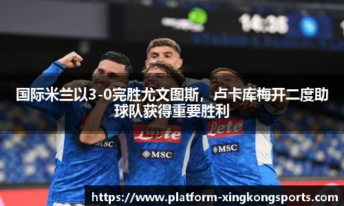 国际米兰以3-0完胜尤文图斯，卢卡库梅开二度助球队获得重要胜利